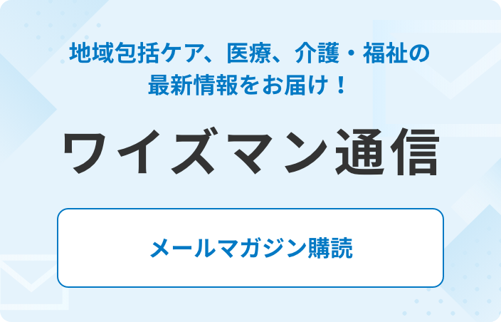 地域包括ケア、医療、介護・福祉の最新情報をお届け！ ワイズマン通信 メールマガジン購読